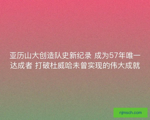 亚历山大创造队史新纪录 成为57年唯一达成者 打破杜威哈未曾实现的伟大成就