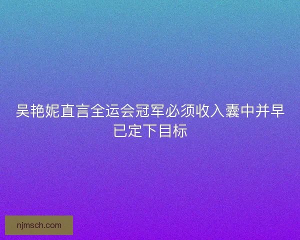 吴艳妮直言全运会冠军必须收入囊中并早已定下目标