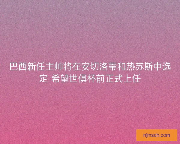 巴西新任主帅将在安切洛蒂和热苏斯中选定 希望世俱杯前正式上任