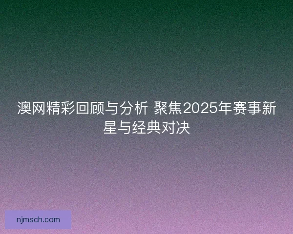 澳网精彩回顾与分析 聚焦2025年赛事新星与经典对决
