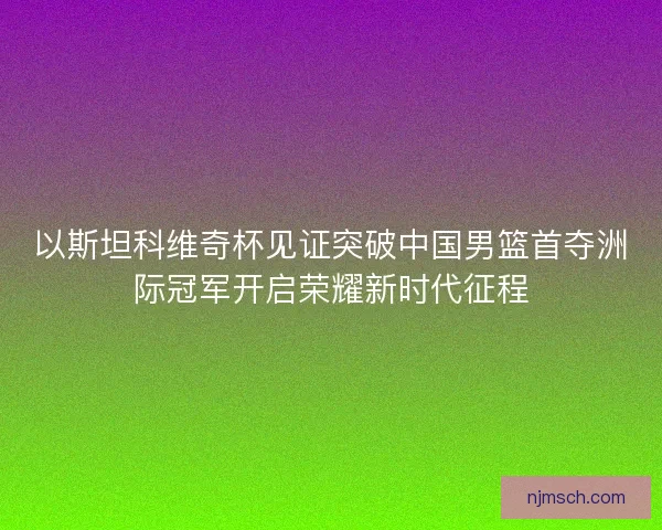 以斯坦科维奇杯见证突破中国男篮首夺洲际冠军开启荣耀新时代征程