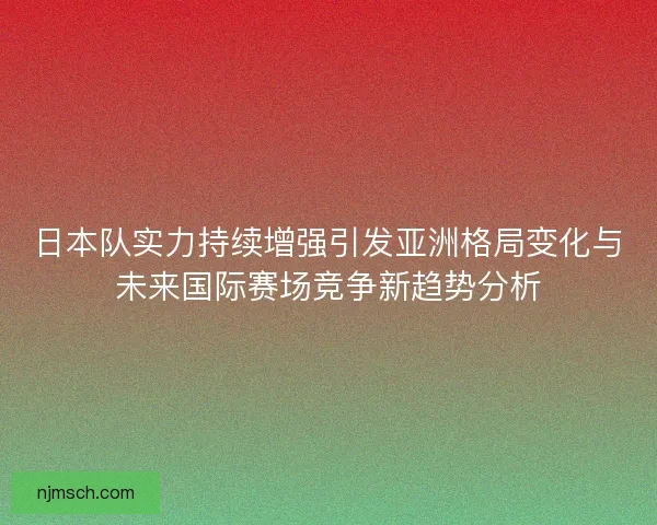 日本队实力持续增强引发亚洲格局变化与未来国际赛场竞争新趋势分析
