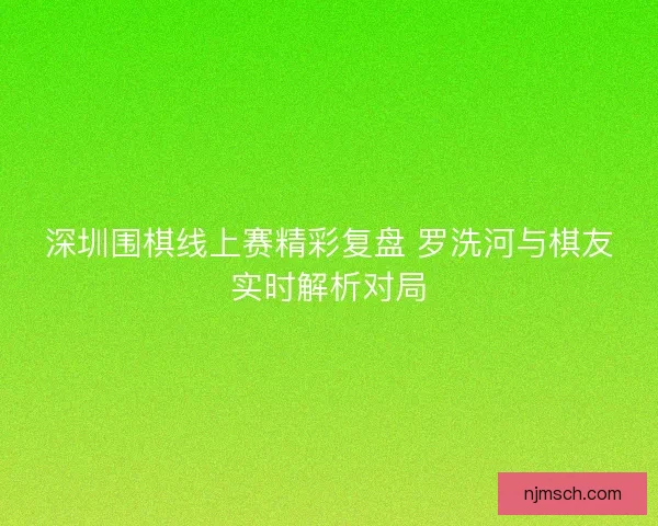 深圳围棋线上赛精彩复盘 罗洗河与棋友实时解析对局