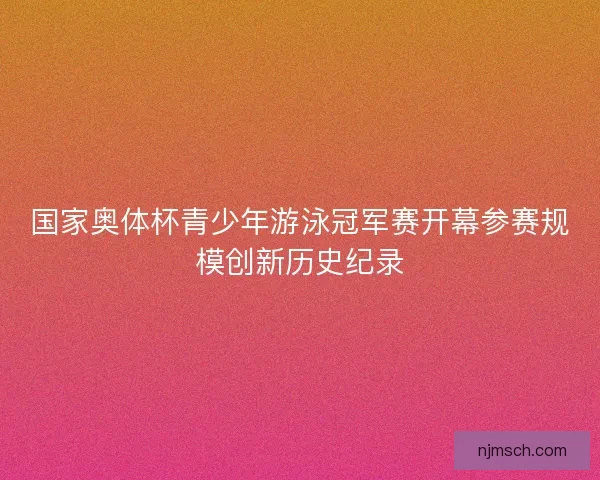 国家奥体杯青少年游泳冠军赛开幕参赛规模创新历史纪录
