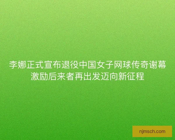 李娜正式宣布退役中国女子网球传奇谢幕激励后来者再出发迈向新征程